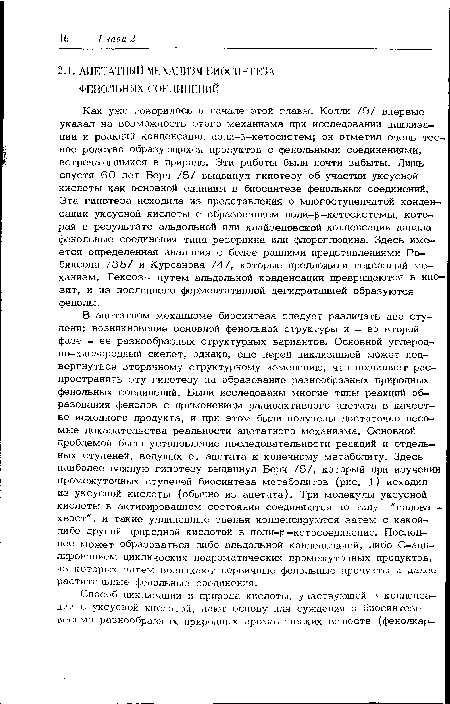 В ацетатном механизме биосинтеза следует различать две ступени: возникновение основной фенольной структуры и - во второй фазе - ее разнообразных структурных вариантов. Основной углеродно—кислородный скелет, однако, еще перед циклизацией может подвергнуться вторичному структурному изменению, что позволяет распространить эту гипотезу на образование разнообразных природных фенольных соединений. Были исследованы многие типы реакций образования фенолов с применением радиоактивного ацетата в качестве исходного продукта, и при этом были получены достаточно весомые доказательства реальности ацетатного механизма. Основной проблемой было установление последовательности реакций и отдельных ступеней, ведущих от ацетата к конечному метаболиту. Здесь наиболее важную гипотезу выдвинул Берч /5/, который при изучении промежуточных ступеней биосинтеза метаболитов (рис. 1) исходил из уксусной кислоты (обычно из ацетата). Три молекулы уксусной кислоты в активированном состоянии соединяются по типу "голова -хвост", и такие удлиненные звенья конденсируются затем с какой-либо другой природной кислотой в поли-Р-кетосоединение. Последнее может образоваться либо альдольной конденсацией, либо С-аци-лированием циклических неароматических промежуточных продуктов, из которых затем возникают первичные фенольные продукты и далее растительные фенольные соединения.