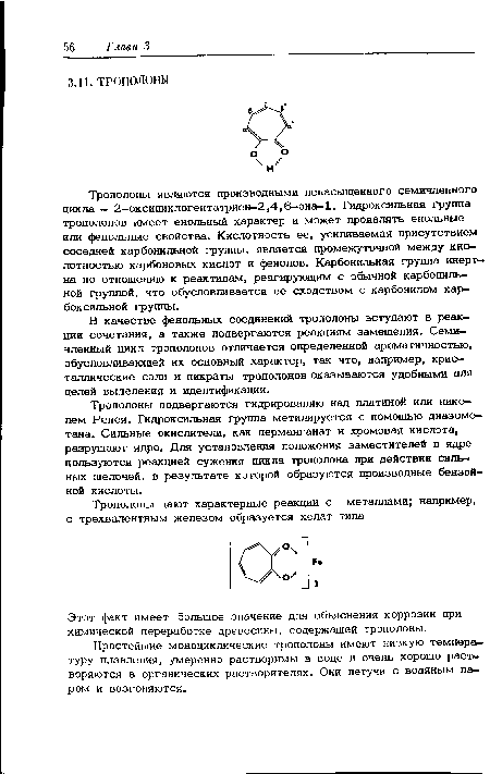 Трополоны являются производными ненасыщенного семичленного цикла — 2—оксициклогептатриен—2,4,6— она-1. Гидроксильная группа трополонов имеет енольный характер и может проявлять енольные или фенольные свойства. Кислотность ее, усиливаемая присутствием соседней карбонильной группы, является промежуточной между кио-лотностью карбоновых кислот и фенолов. Карбонильная группа инертна по отношению к реактивам, реагирующим с обычной карбонильной группой, что обусловливается ее сходством с карбонилом карбоксильной группы.