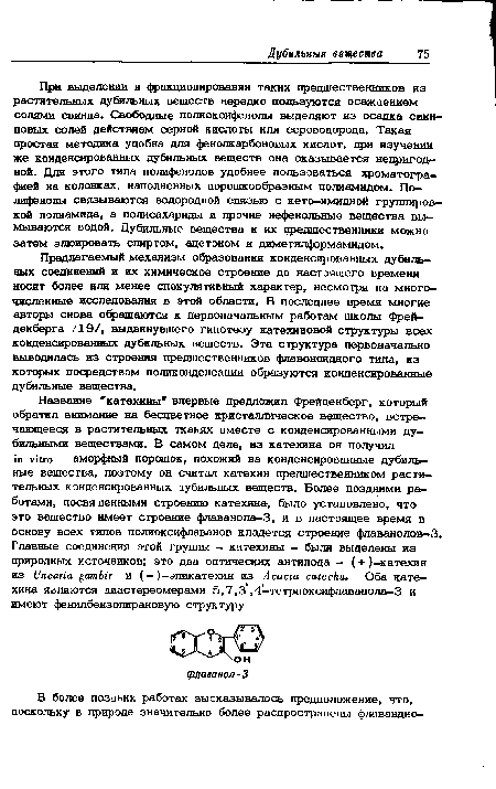 При выделении и фракционировании таких предшественников из растительных дубильных веществ нередко пользуются осаждением солями свинца. Свободные полиоксифенолы выделяют из осадка свинцовых солей действием серной кислоты или сероводорода. Такая простая методика удобна для фенолкарбоновых кислот, при изучении же конденсированных дубильных веществ она оказывается непригодной. Для этого типа полифенолов удобнее пользоваться хроматографией на колонках, наполненных порошкообразным полиамидом. Полифенолы связываются водородной связью с кето-имидной группировкой полиамида, а полисахариды и прочие нефенольные вещества вымываются водой. Дубильные вещества и их предшественники можно затем элюировать спиртом, ацетоном и диметилформамидом.