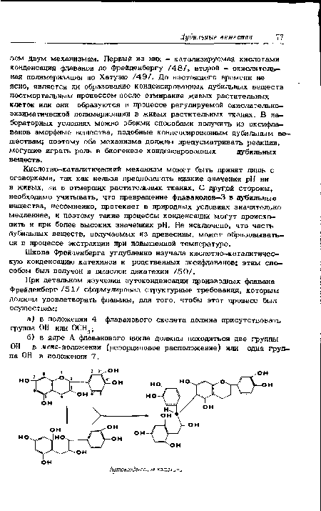 Кислотно-каталитический механизм может быть принят лишь с оговорками, так как нельзя предполагать низкие значения pH ни в живых, ни в отмерших растительных тканях. С другой стороны, необходимо учитывать, что превращение флаванолов-3 в дубильные вещества, несомненно, протекает в природных условиях значительно медленнее, и поэтому такие процессы конденсации могут происходить и при более высоких значениях pH. Не исключено, что часть дубильных веществ, получаемых из древесины, может образовываться в процессе экстракции при повышенной температуре.