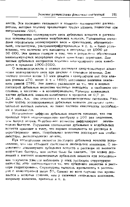 О полидисперсности в водных растворах свидетельствует изменение молекулярного веса при диализе с течением времени. Для чистого таннина после 15 мин диализа г олекулярный вес был найден равным 270, после 3 ч - 1680; постоянная величина оказалась равной 1790. Эти данные указывают на то, что в водных растворах дубильные вещества частично находятся в свободном состоянии, а частично - в ассоциированном. Размеры коллоидных частиц дубильных вешеств колеблются в пределах от 0,7 до 2,14 мкм, т.е. они относятся к высокодисперсньш системам. Размеры частиц ассоциированных дубильных веществ достигают сравнительно высоких величин, но такие частицы кинетически нестабильны и осаждаются.