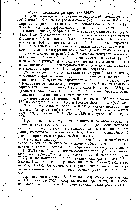 Опыты проводили на дерново-подзолистой среднесуглинистой почве с бедным гумусовым слоем (2%). Весной 1962 г. под перепашку (под опыт) вносили торфонавозный компост из рас- чета 40 т на 1 га. Торфокомпост приготовили из соотношения на -1 т навоза 200 кг, торфа 800 кг и гранулированного суперфосфата 5 кг. Кислотность почвы по водной вытяжке (активная) составляла 5,5, по солевой (потенциальная)—4,9. Повторность Опытов в 1961 г. — шестикратная, в 1962 г. — четырехкратная. Размер делянок 25 ж2. Свеклу высевали широкорядным способом с шириной междурядий 45 см. Между делянками оставляли защитные полосы шириной 2 м. В качестве контроля использовался необработанный гербицидами участок с одной ручной прополкой в рядках. Для рыхления почвы и создания аэрации в течение вегетационного периода как на опытных делянках, так и в контроле проводили 2 междурядные обработки..