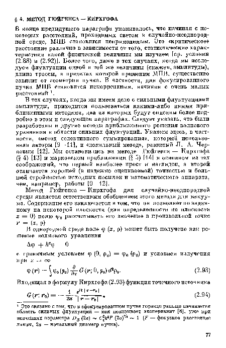 В тех случаях, когда мы имеем дело с сильными флуктуациями амплитуды, приходится пользоваться какими-либо иными приближенными методами, два из которых будут описаны более подробно в этом и следующем параграфах. Следует указать, что были разработаны и другие методы приближенного решения волнового уравнения в области сильных флуктуаций. Укажем здесь, в частности, «метод селективного суммирования», который использовали авторы [9—11], и «локальный метод», развитый Л. А. Черновым [12]. Мы остановились на методе Гюйгенса — Кирхгофа (§ 4) [13] и марковском приближении (§ 5) [14] в основном из тех соображений, что первый наиболее прост и нагляден, а второй отличается хорошей (и надежно оцениваемой) точностью и большей стройностью исходных посылок и математического аппарата, чем, например, работы [9—12].
