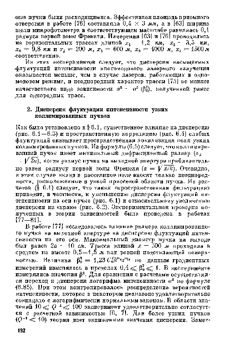 Как было установлено в § 6.1, существенное влияние на дисперсию (рис. 6.1—-6.3) и пространственную корреляцию (рис. 6.4) слабых флуктуаций оказывает пространственная локализация поля узких коллимированных пучков. Из формулы (6.5) следует, что коллимированный пучок имеет минимальный дифракционный размер (ад = = У 2а), когда радиус пучка на выходной апертуре приблизительно равен радиусу первой зоны Френеля (а = У х/к). Очевидно, в этом случае вклад в рассеянное поле вносят только неоднородности, расположенные в узкой приосевой области пучка. Из расчетов (§ 6.1) следует, что такая «пространственная фильтрация» приводит, в частности, к уменьшению дисперсии флуктуаций интенсивности на оси пучка (рис. 6.1) и относительному увеличению дисперсии на «краю» (рис. 6.2). Экспериментальная проверка полученных в теории зависимостей была проведена в работах [77-81].