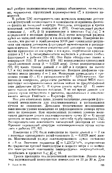 В работе [78] экспериментально изучалось поведение дисперсии флуктуаций интенсивности в зависимости от кривизны фазового фронта на выходной апертуре. Методика, аппаратура и трасса измерений полностью совпадали с [77]. Относительный радиус кривизны /,= х/Р0 (§ 1) варьировался в пределах 0<1/<: 2 и определялся с помощью формулы (6.5) путем измерения радиуса пучка на выходной апертуре и в плоскости приема. Измерения показали, что расчет в приближении МПВ дает правильные результаты для оценки дисперсии флуктуаций интенсивности в расходящихся пучках. Увеличение относительной дисперсии при перемещении приемника от оси пучка к его краю, теоретически предсказанное в § 1 и 2, экспериментально изучалось в условиях слабых флуктуаций в работах [79—81]. Оно было обнаружено также в измерениях [65]. В работах [79—81] использовался одномодовый гелий-неоновый лазер (X = 0,6328 мкм). Пучок распространялся [79, 80] вдоль трассы длиной х = 220 м в среднем на высоте 1,7 м над подстилающей поверхностью. Входная диафрагма приемника имела диаметр й = 1 мм. Измерения проводились с предельно узким (() = 1) и расходящимся (() 1 = 0,01) пучками. Как показали измерения, результаты расчетов на основе МПВ соответствуют экспериментальным данным только во фраунгоферовой зоне дифракции (@ >1). В случае узкого пучка ((? = 1) имеет место только качественное согласие. В то же время данные для узкого пучка согласуются с расчетом, выполненным с использованием метода Гюйгенса — Кирхгофа [80].