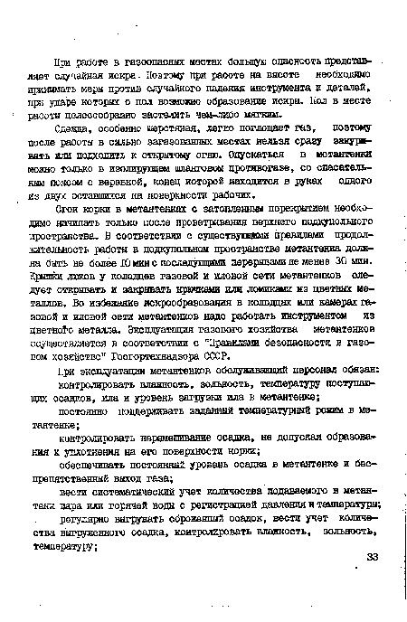 Сгон корки в метантенках с затопленным перекрытием необходимо начинать только после проветривания верхнего подкупольного пространства. В соответствии с существуюпдами правилами продолжительность работы в подкупольном пространстве метантенка должна быть не более 10 мин с последующими перерывами не менее 30 мин. Крышки люков у колодцев газовой и иловой сети метантенков следует открывать и закрывать крючками или ломиками из цветных металлов. Во избежание искрообразования в колодцах или камерах газовой и иловой сети метантенков надо работать инструментом из цветного металла. Эксплуатация газового хозяйства метантенков осуществляется в соответствии с "Правилами безопасности в газовом хозяйстве" Госгортехнадзора СССР.