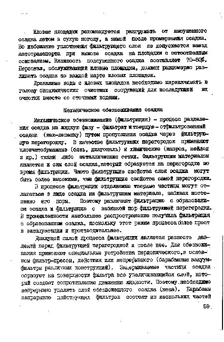 Механическое обезвоживание (фильтрация) - процесс разделения осадка на жидкую фагу - фильтрат и твердую - отфильтрованный осадок (кек-лепешку) пути« пропускания осадка через фильтрующую перегородку. В качестве фильтруицих перегородок применяют хлопчатобумажные (бязь, диагональ) и химические (капрон, нейлон и др.) ткани либо металлические сетки. Фильтрующим материалом является и сам слой осадка,который образуется на перегородке во время фильтрации. Часто фильтрущие свойства слоя осадка могут быть более высокими, чем фильтрующие свойства самой перегородки.