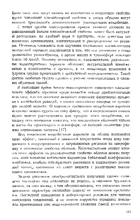 С точки зрения моделирования прямое влияние аэрозоля па радиационный баланс климатической системы может быть аккуратно рассчитано, по крайней мере в прнйцнпе, если известны его показатель преломления, концентрация и распределение по размерам. Основная сложность при изучении возможных климатических последствий аэрозоля заключается в том, что его источники и стоки чрезвычайно разнообразны, а время жизни в тропосфере невелико (около 10 дней). Поэтому оптические и, следовательно, радиационные характеристики аэрозоля обладают экстремальной изменчивостью в пространстве и времени, а их возможные изменения в будущем трудно предсказать с достаточной определенностью. Такой прогноз особенно трудно сделать с учетом многочисленных и сложных обратных связей.