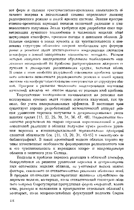 Теоретические исследования основываются на решении соответствующих краевых задач теории переноса излучения, как правило, без учета поляризационных эффектов. В настоящее время существует хорошо разработанный математический аппарат решения уравнения переноса излучения в детерминированных рассеивающих средах [15, 22, 25, 30, 34, 36, 47, 48]. Подавляющее большинство результатов по теории переноса коротковолновой и длинноволновой радиации в облаках получены путем решения уравнения переноса в плоскопараллельной горизонтально однородной слоистой облачности (см. [И, 13, 20, 31, 43-45] и имеющуюся там библиографию). В такой простейшей модели облаков хорошо изучены качественные особенности формирования радиационного поля и его чувствительность к вариациям микро- и макропараметров облаков и зенитного угла Солнца.