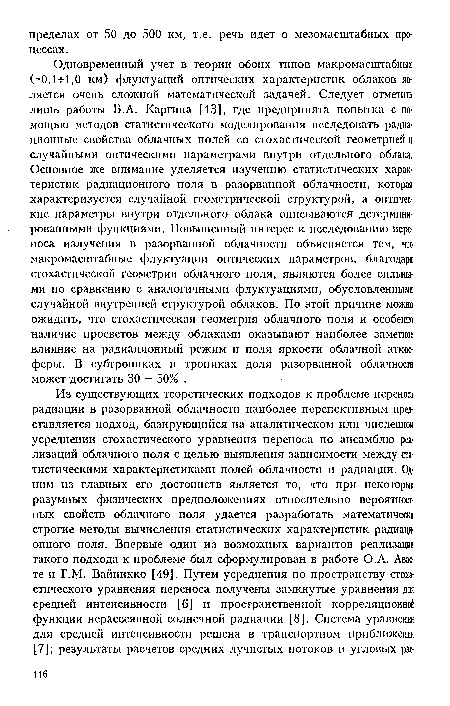 Одновременный учет в теории обоих типов макромасштабных ( 0,1-И,0 км) флуктуаций оптических характеристик облаков является очень сложной математической задачей. Следует отметить лишь работы Б.А. Каргина [13], где предпринята попытка с помощью методов статистического моделирования исследовать радиационные свойства облачных полей со стохастической геометрией и случайными оптическими параметрами внутри отдельного облака. Основное же внимание уделяется изучению статистических характеристик радиационного поля в разорванной облачности, которая характеризуется случайной геометрической структурой, а оптические параметры внутри отдельного облака описываются детерминированными функциями. Повышенный интерес к исследованию переноса излучения в разорванной облачности объясняется тем, что макромасштабные флуктуации оптических параметров, благодаря стохастической геометрии облачного поля, являются более сильными по сравнению с аналогичными флуктуациями, обусловленными случайной внутренней структурой облаков. По этой причине можно ожидать, что стохастическая геометрия облачного поля и особенно наличие просветов между облаками оказывают наиболее заметное влияние на радиационный режим и поля яркости облачной атмосферы. В субтропиках и тропиках доля разорванной облачности может достигать 30 - 50% .