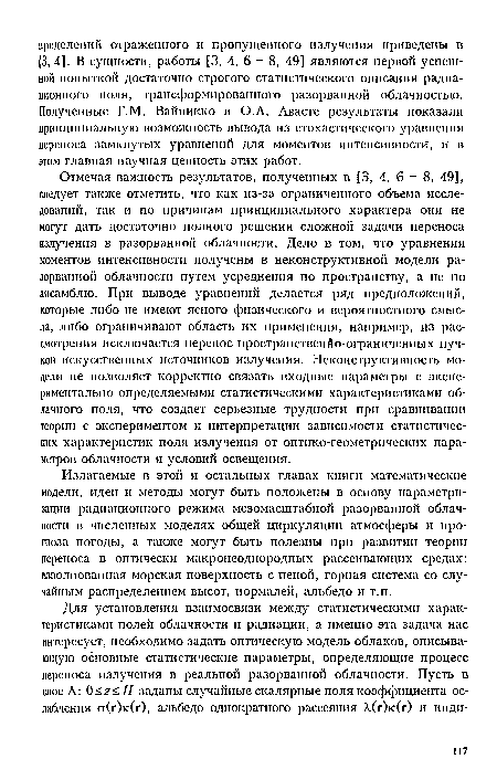 Отмечая важность результатов, полученных в [3, 4, б - 8, 49], следует также отметить, что как из-за ограниченного объема исследований, так и по причинам принципиального характера они не могут дать достаточно полного решения сложной задачи переноса излучения в разорванной облачности. Дело в том, что уравнения моментов интенсивности получены в неконструктивной модели разорванной облачности путем усреднения по пространству, а не по ансамблю. При выводе уравнений делается ряд предположений, которые либо не имеют ясного физического и вероятностного смысла, либо ограничивают область их применения, например, из рассмотрения исключается перенос пространственйо-ограниченных пучков искусственных источников излучения. Неконструктивность модели не позволяет корректно связать входные параметры с экспериментально определяемыми статистическими характеристиками облачного поля, что создает серьезные трудности при сравнивании теории с экспериментом и интерпретации зависимости статистических характеристик поля излучения от оптико-геометрических параметров облачности и условий освещения.