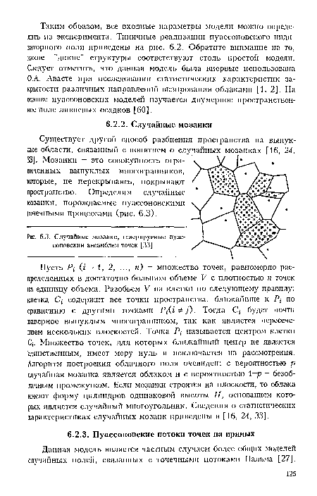 Пусть Р Ц = 1, 2, ..., п) - множество точек, равномерно распределенных в достаточно большом объеме V с плотностью п точек на единицу объема. Разобьем V на клетки по следующему правилу: клетка С/ содержит все точки пространства, ближайшие к Р по сравнению с другими точками Р/(г у). Тогда С/ будет почти наверное выпуклым многогранником, так как является пересечением нескольких плоскостей. Точка Р называется центром клетки С . Множество точек, для которых ближайший центр не является единственным, имеет меру нуль и исключается из рассмотрения. Алгоритм построения облачного поля очевиден: с вероятностью р случайная мозаика является облаком и с вероятностью 1 -р безоблачным промежутком. Если мозаики строят’ся на плоскости, то облака имеют форму цилиндров одинаковой высоты Н, основанием которых является случайный многоугольник. Сведения о статистических характеристиках случайных мозаик приведены в [16, 24, 33].