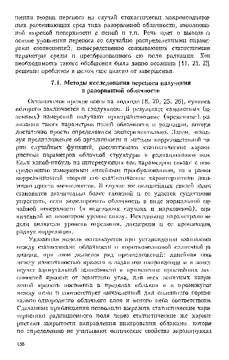 Остановимся прежде всего на подходе [8, 20, 25, 26], сущность которого заключается в следующем. В результате самолетных (наземных) измерений получают пространственные (временные), реализации таких параметров полей облачности и радиации, которые достаточно просто определяются экспериментально. Затем, используя предположение об эргодичности п методы корреляционной теории случайных функций, рассчитывают статистические характеристики параметров облачной структуры н радиационного поля. Если какой-нибудь из интересующих пас параметров связан с непосредственно измеряемым линейным преобразованием, то в рамках корреляционной теории его статистические характеристики достаточно просто вычисляются. В случае лее нелинейных связен задача становится значительно более сложной п ее удается существенно упростить, если моделировать облачность в виде нормальной случайной поверхности (в отдельных случаях и марковской), ограниченной на некотором уровне снизу. Исходными параметрами модели являются уровень отрезания, дисперсия и ее производная, радиус корреляции.