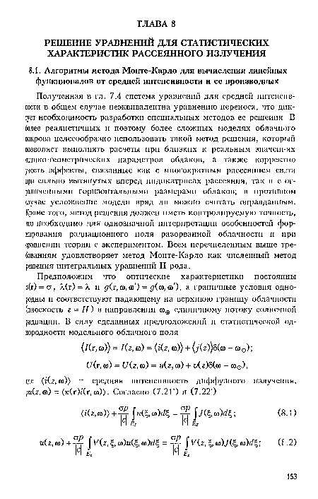 Полученная в гл. 7.4 система уравнении для средней интенсивности в общем случае неэквивалентна уравнению переноса, что диктует необходимость разработки специальных методов ее решения. В более реалистичных н поэтому более сложных моделях облачного покрова целесообразно использовать такой метод решения, который позволяет выполнять расчеты при близких к реальным значеш-ях оптико-геометрических параметров облаков, а также корректно учесть эффекты, связанные как с многократным рассеянием евзта при сильно вытянутых вперед индикатрисах рассеяния, так и с ограниченными горизонтальными размерами облаков; в противном случае усложнение модели вряд ли можно считать оправданным. Кроме того, метод решения должен иметь контролируемую точность, что необходимо для однозначной интерпретации особенностей формирования радиационного поля разорванной облачности и при сравнении теории с экспериментом. Всем перечисленным выше требованиям удовлетворяет метод Моите-Карло как численный метод решения интегральных уравнений II рода.