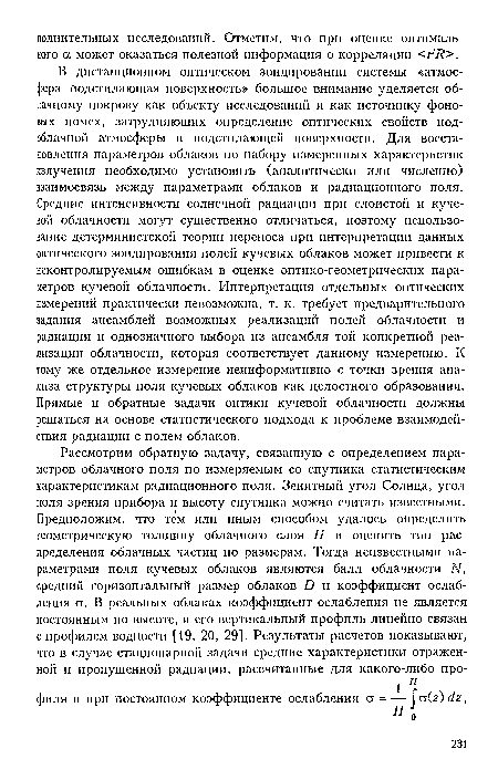 В дистанционном оптическом зондировании системы «атмос-( )ера-подстилающая поверхность» большое внимание уделяется облачному покрову как объекту исследований и как источнику фоновых помех, затрудняющих определение оптических свойств подоблачной атмосферы и подстилающей поверхности. Для восстановления параметров облаков по набору измеренных характеристик излучения необходимо установить (аналитически или численно) взаимосвязь между параметрами облаков и радиационного поля. Средние интенсивности солнечной радиации при слоистой и кучевой облачности могут существенно отличаться, поэтому использование детерминистской теории переноса при интерпретации данных оптического зондирования полей кучевых облаков может привести к неконтролируемым ошибкам в оценке оптико-геометрических параметров кучевой облачности. Интерпретация отдельных оптических измерений практически невозможна, т. к. требует предварительного задания ансамблей возможных реализаций полей облачности и радиации и однозначного выбора из ансамбля той конкретной реализации облачности, которая соответствует данному измерению. К тому же отдельное измерение неинформативно с точки зрения анализа структуры поля кучевых облаков как целостного образования. Прямые и обратные задачи оптики кучевой облачности должны решаться на основе статистического подхода к проблеме взаимодействия радиации с полем облаков.