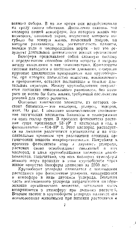 Основные химические элементы, из которых состоит биомасса,— это кислород, углерод, водород, азот. На рис. 1 показано количественное соотношение химических элементов биомассы в килограммах на один гектар суши. В процессе фотосинтеза растения суши производят 53 -10® т кислорода в год, а фитопланктон — 414-10” т. Этот кислород расходуется на дыхание различными организмами и на окислительные процессы при разложении сложных органических веществ микроорганизмами. Потребляя в процессе фотосинтеза воду и двуокись углерода, растения снова освобождают связанный в них кислород, и цикл кругообращения кислорода возобновляется. Подсчитано, что весь кислород атмосферы земного шара проходит в этом кругообороте через живое вещество биосферы примерно за 2000 лет.