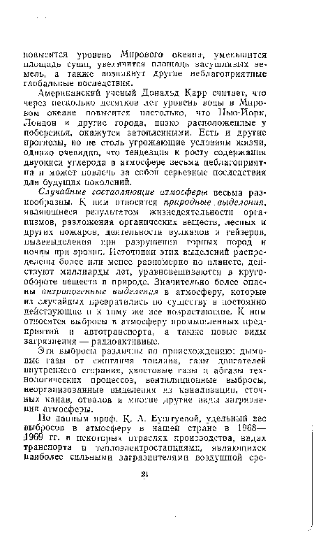 Случайные составляющие атмосферы весьма разнообразны. К ним относятся природные выделения, являющиеся результатом жизнедеятельности орга низмов, разложения органических веществ, лесных и других пожаров, деятельности вулканов и гейзеров, пылевыделения при разрушении горных пород и почвы при эрозии. Источники этих выделений распределены более или менее равномерно по планете, действуют миллиарды лет, уравновешиваются в кругообороте веществ в природе. Значительно более опасны антропогенные выделения в атмосферу, которые из случайных превратились по существу в постоянно действующие и к тому же все возрастающие. К ним относятся выбросы в атмосферу промышленных предприятий и автотранспорта, а также новые виды загрязнения — радиоактивные.