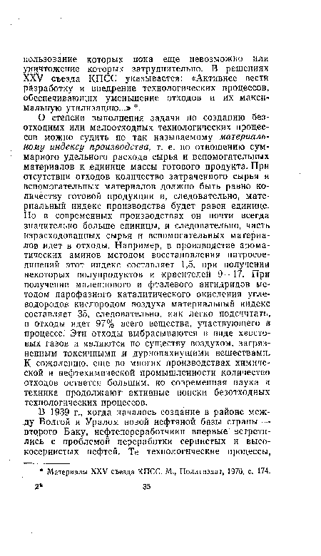 О степени выполнения задачи по созданию безотходных или малоотходных технологических процессов можно судить по так называемому материальному индексу производства, т. е. по отношению суммарного удельного расхода сырья и вспомогательных материалов к единице массы готового продукта. При отсутствии отходов количество затраченного сырья и вспомогательных материалов должно быть равно количеству готовой продукции и, следовательно, материальный индекс производства будет равен единице. Но в современных производствах он почти всегда значительно больше единицы, и следовательно, часть израсходованных сырья и вспомогательных материалов идет в отходы. Например, в производстве ароматических аминов методом восстановления нитросоединений этот индекс составляет 1,5, при получении некоторых полупродуктов и красителей 9—17. При получении малеинового и фталевого ангидридов методом парофазного каталитического окисления углеводородов кислородом воздуха материальный индекс составляет 35, следовательно, как легко подсчитать, в отходы идет 97% всего вещества, участвующего в процессе. Эти отходы выбрасываются в виде хвостовых газов и являются по существу воздухом, загрязненным токсичными и дурнопахнущими веществами. К сожалению, еще во многих производствах химической и нефтехимической промышленности количество отходов остается большим, но современная наука и техника продолжают активные поиски безотходных технологических процессов.