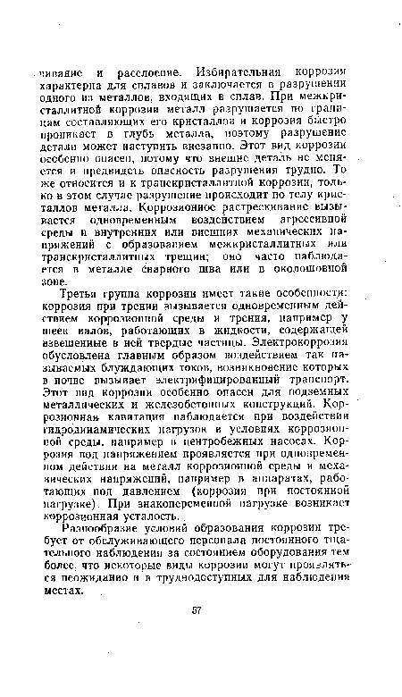 Третья группа коррозии имеет такие особенности: коррозия при трении вызывается одновременным действием коррозионной среды и трения, например у шеек валов, работающих в жидкости, содержащей взвешенные в ней твердые частицы. Электрокоррозия обусловлена главным образом воздействием так называемых блуждающих токов, возникновение которых в почве вызывает электрифицированный транспорт. Этот вид коррозии особенно опасен для подземных металлических и железобетонных конструкций. Коррозионная кавитация наблюдается при воздействии гидродинамических нагрузок в условиях коррозионной среды, например в центробежных насосах. Коррозия под напряжением проявляется при одновременном действии на металл коррозионной среды и механических напряжений, например в аппаратах, работающих под давлением (коррозия при постоянной нагрузке). При знакопеременной нагрузке возникает коррозионная усталость.