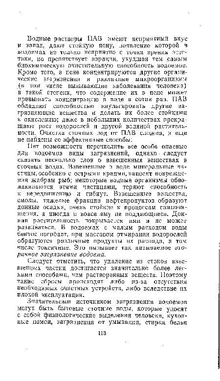 Нет возможности перечислить все особо опасные для водоемов виды загрязнений, однако следует сказать несколько слов о взвешенных веществах в сточных водах. Взвешенные в воде минеральные частицы, особенно с острыми краями, наносят повреждения жабрам рыб; некоторые водные организмы обволакиваются этими частицами, теряют способность к передвижению и гибнут. Взвешенные вещества, смолы, тяжелые фракции нефтепродуктов образуют донные осадки, очень стойкие к процессам самоочищения, а иногда и вовсе ему не поддающиеся. Донная растительность покрывается ими и не может развиваться. В водоемах с малым расходом воды бентос погибает, при массовом отмирании водорослей образуются различные продукты их распада, в том числе токсичные. Это вызывает так называемое вторичное загрязнение водоема.