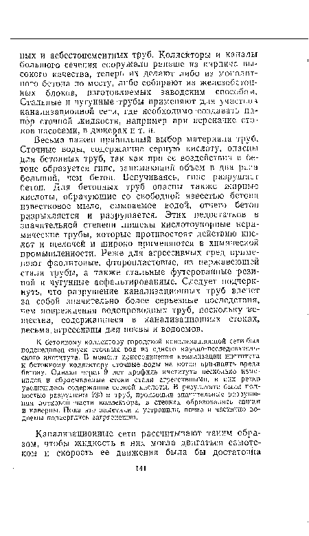 Весьма важен правильный выбор материала труб. Сточные воды, содержащие серную кислоту, опасны для бетонных труб, так как при ее воздействии в бетоне образуется гипс, занимающий объем в два раза больший, чем бетон. Вспучиваясь, гипс разрушает бетон. Для бетонных труб опасны также жирные кислоты, образующие со свободной известью бетона известковое мыло, смываемое водой, отчего бетон разрыхляется и разрушается. Этих недостатков в значительной степени лишены кислотоупорные керамические трубы, которые противостоят действию кислот и щелочей и широко применяются в химической промышленности. Реже для агрессивных сред применяют фаолитовые, фторопластовые, из нержавеющей стали трубы, а также стальные футерованные резиной и чугунные асфальтированные. Следует подчеркнуть, что разрушение канализационных труб влечет за собой значительно более серьезные последствия, чем повреждения водопроводных труб, поскольку вещества, содержащиеся в канализационных стоках, весьма агрессивны для почвы и водоемов.