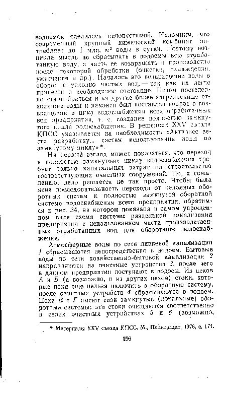 На первый взгляд может показаться, что переход к полностью замкнутому циклу водоснабжения требует только капитальных затрат на строительство соответствующих очистных сооружений. Но, к сожалению, дело решается не так просто. Чтобы была ясна последовательность перехода от неполных оборотных систем к полностью замкнутой обороткой системе водоснабжения всего предприятия, обратимся к рис. 34, на котором показана в самом упрощенном виде схема системы раздельной канализации предприятия с использованием части производственных отработанных вод для оборотного водоснабжения.