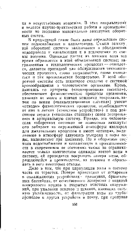 В предыдущей главе были даны определения систем водоснабжения и канализации. Смысл замкнутой оборотной системы заключается в объединении водопровода и канализации и в исключении из схемы водоема. Однажды взятая из водоема вода все время обращается в этой объединенной системе; загрязненная в технологических процессах — очищается, делается пригодной для обслуживания технологических процессов, снова загрязняется, снова очищается и так продолжается беспрерывно. У этой оборотной системы есть некоторое сходство с системой кровообращения в человеческом организме. Кровь, двигаясь по артериям («водопроводная система»), обеспечивает физиологические процессы организма, начиная от мозга и кончая кожными покровами, за тем по венам («канализационная система») уносит «отходы» физиологических процессов, освобождается от них в легких («очистное устройство») и под действием сердца («насосная станция») снова возвращается в артериальную систему. Правда, эта человеческая «оборотная система» не полностью замкнута: она забирает из окружающей атмосферы кислород для дыхательных процессов и имеет «отходы», выделяемые в атмосферу (двуокись углерода и пары воды, выделяемые при дыхании). Но и оборотная система водоснабжения и канализации в промышленности в современном ее состоянии также не ограничивается только количеством однажды взятой воды в систему, ей приходится покрывать потери воды, обращающейся в производстве, из водоема и сбрасывать в него некоторые отходы.