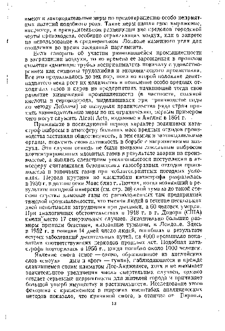 Принявшие в последующий период характер подлинных катастроф выбросы в атмосферу больших масс вредных отходов производства заставили общественность, а тем самым и законодательные органы, повысить свою активность в борьбе с загрязнениями воздуха. Эти случаи отнюдь не были вызваны локальным выбросом концентрированных ядовитых газов в результате аварии на производстве, а явились следствием увеличившегося поступления в атмосферу считавшихся безопасными газообразных отходов производства и топочных газов при неблагоприятных погодных условиях. Первая крупная по масштабам катастрофа разразилась в 1930 г. в долине реки Маас близ г. Люттих, когда возникший в результате погодной инверсии (см. стр. 30) слой тумана до такой степени сгустил дымовые газы от расположенных там предприятий тяжелой промышленности, что тысячи людей в течение нескольких дней испытывали затруднения при дыхании, а 60 человек умерли. При аналогичных обстоятельствах в 1948 г. в г. Донора (США) имели место 17 смертельных случаев. Значительно большие размеры приняли бедствия, вызванные туманом, в Лондоне. Здесь в 1952 г. в течение 14 дней число людей, погибших в результате острых заболеваний дыхательных путей, на 4000 превышало показатели соответствующих периодов прошлых лет. Подобная катастрофа повторилась в 1956 г., когда погибло около 1000 человек.