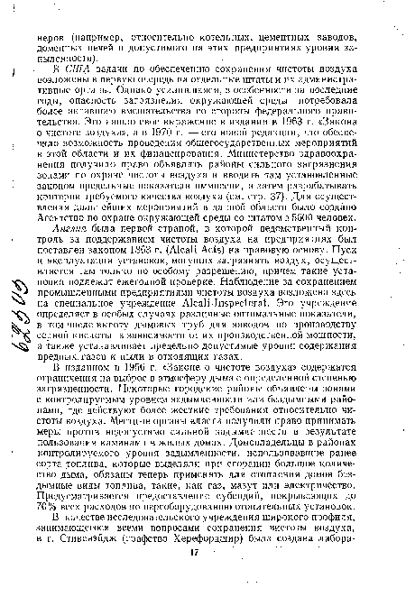 В США задачи по обеспечению сохранения чистоты воздуха возложены в первую очередь на отдельные штаты и их административные органы. Однако усилившаяся, в особенности за последние годы, опасность загрязнения окружающей среды потребовала более активного вмешательства со стороны федерального правительства. Это нашло свое выражение в издании в 1963 г. «Закона о чистоте воздуха»’, а в 1970 г. —его новой редакции, что обеспечило возможность проведения общегосударственных мероприятий в этой области и их финансирования. Министерство здравоохранения получило право объявлять районы сильного загрязнения зонами по охране чистоты воздуха и вводить там установленные законом предельные показатели иммиссии, а затем разрабатывать критерии требуемого качества воздуха (см. стр. 37). Для осуществления дальнейших мероприятий в данной области было создано Агентство по охране окружающей среды со штатом в 5600 человек.