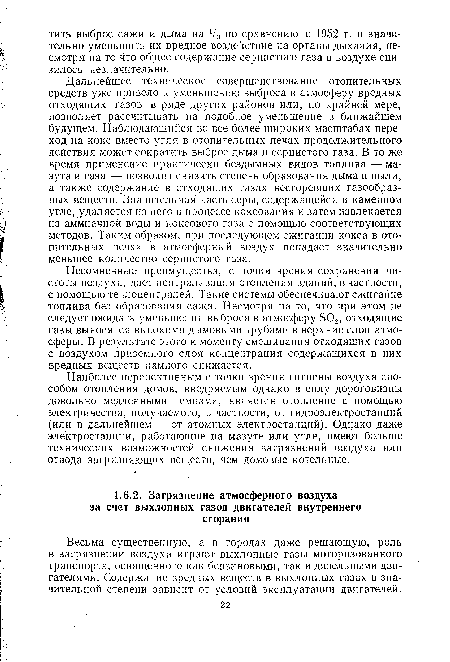 Дальнейшее техническое совершенствование отопительных средств уже привело к уменьшению выброса в атмосферу вредных отходящих газов в ряде других районов или, по крайней мере, позволяет рассчитывать на подобное уменьшение в ближайшем будущем. Наблюдающийся во все более широких масштабах переход на кокс вместо угля в отопительных печах продолжительного действия может сократить выброс дыма и сернистого газа. В то же время применение практически бездымных видов топлива — мазута и газа — позволит снизить степень образования дыма и пыли, а также содержание в отходящих газах несгоревших газообразных веществ. Значительная часть серы, содержащейся в каменном угле, удаляется из него в процессе коксования и затем извлекается из аммиачной воды и коксового газа с помощью соответствующих методов. Таким образом, при последующем сжигании кокса в отопительных печах в атмосферный воздух попадает значительно меньшее количество сернистого газа.