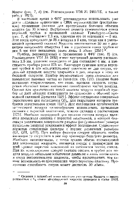 В настоящее время в ФРГ рекомендуется использовать уже давно нашедшие применение в США отражательные (распыляющие) промывные склянки для пропускания больших объемов воздуха (до 30 л/мин). Внутренний диаметр сужающегося конца впускной трубки в промывной склянке Гринбурга—-Смита (рис. 7, в) составляет 2,3 мм, удаление его от основания — 5 мм. Этот сосуд пропускает до 28 л воздуха в 1 мин, тогда как в уменьшенной промывной склянке Миджета вместимостью 30 мл с диаметром выпускного отверстия 1 мм и удалением конца трубки от дна 5 мм этот показатель равен лишь 3 л/мин [255] .