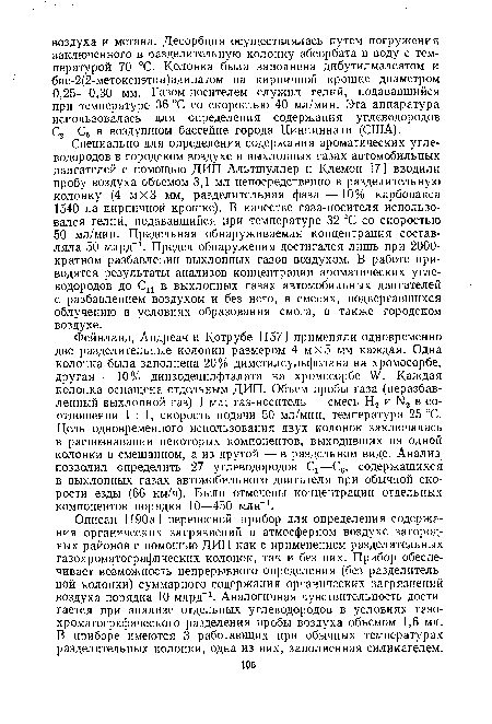 Специально для определения содержания ароматических углеводородов в городском воздухе и выхлопных газах автомобильных двигателей с помощью ДИП Альтшуллер и Клемон [7 ] вводили пробу воздуха объемом 3,1 мл непосредственно в разделительную колонку (4 мХЗ мм, разделительная фаза — 10% карбовакса 1540 на кирпичной крошке). В качестве газа-носителя использовался гелий, подававшийся при температуре 32 °С со скоростью 50 мл/мин. Предельная обнаруживаемая концентрация составляла 50 млрд-1. Предел обнаружения достигался лишь при 2000-кратном разбавлении выхлопных газов воздухом. В работе приводятся результаты анализов концентрации ароматических углеводородов до Си в выхлопных газах автомобильных двигателей с разбавлением воздухом и без него, в смесях, подвергавшихся облучению в условиях образования смога, а также городском воздухе.