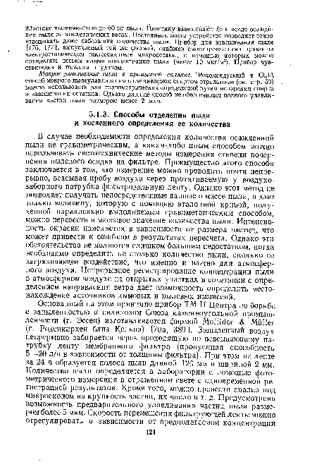 В случае необходимости определения количества осажденной пыли не гравиметрическим, а каким-либо иным способом можно использовать светотехнические методы измерения степени почернения пылевого осадка на фильтре. Преимущество этого способа заключается в том, что измерение можно проводить почти непрерывно, всасывая пробу воздуха через протягиваемую у воздухозаборного патрубка фильтровальную ленту. Однако этот метод не позволяет получать непосредственные данные о массе пыли, а дает только величину, которую с помощью эталонной кривой, полученной параллельно выполняемым гравиметрическим способом, можно перевести в массовое значение количества пыли. Интенсивность окраски изменяется в зависимости от размера частиц, что может привести к ошибкам в результатах пересчета. Однако эти обстоятельства не являются слишком большим недостатком, когда необходимо определить не столько количество пыли, сколько ее загрязняющее воздействие, что именно и важно для атмосферного воздуха. Непрерывное регистрирование концентрации пыли в атмосферном воздухе на открытых участках в сочетании с определением направления ветра дает возможность определить местонахождение источников дымовых и пылевых иммиссий.