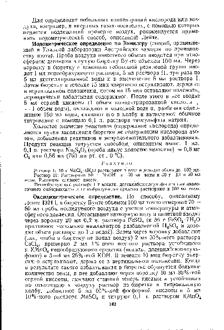 Иодометрическое определение по Винклеру (способ, применяемый в Главной лаборатории Австрийских заводов по производству азота). Проба воздуха известного объема вводится при атмосферном давлении в сухую бюретку Бунте объемом 100 мл. Через воронку в бюретку с помощью небольшой резиновой груши вводят 1 мл пенообразующего раствора, 5 мл раствора II, три раза по 5 мл дистиллированной воды и в заключение 5 мл раствора I. Затем бюретку в течение 15 мин энергично встряхивают, держа ее в вертикальном положении, потом на 15 мин оставляют полежать, периодически взбалтывая содержимое. После этого в нее вводят 5 мл серной кислоты (1 объем концентрированной кислоты + + 1 объем воды), охлаждают в холодной воде и, разбавив содержимое 150 мл воды, сливают его в колбу и выполняют обычное титрование с помощью 0,1 н. раствора тиосульфата натрия.