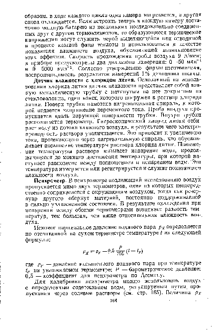 Датчик влажности с хлоридом лития. Основанный на использовании хлорида лития датчик влажности представляет собой тонкую металлическую трубку с натянутым на нее покрытием из стекловолокна, один конец которого погружен в раствор хлорида лития. Поверх трубки намотана нагревательная спираль, к которой подается напряжение переменного тока. Проба воздуха пропускается вдоль наружной поверхности трубки. Внутри трубки располагается термометр. Гигроскопический хлорид лития отбирает воду из потока влажного воздуха, в результате чего электропроводность раствора увеличивается. Это приводит к увеличению тока, протекающего через нагревательную спираль, что обусловливает повышение температуры раствора хлорида лития. Повышение температуры раствора вызывает испарение воды, продолжающееся до момента достижения температуры, при которой наступает равновесие между поглощением и испарением воды. Эта температура измеряется или регистрируется и служит показателем влажности воздуха.