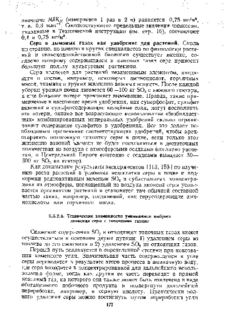 Сера является для растений незаменимым элементом, входящим в состав, например, некоторых аминокислот, горчичных масел, тиамина и других жизненно важных веществ. После каждой уборки урожая почва лишается 60—100 кг 803 с каждого гектара, а еще большие потери причиняет вымывание. Правда, такие применяемые в настоящее время удобрения, как суперфосфат, сульфат аммония и сульфатсодержащие калийные соли, могут восполнить эти потери, однако все возрастающее использование «безбалласт-ных» комбинированных минеральных удобрений сильно ограничивает содержание сульфатов в удобрениях. Все это делает необходимым применение соответствующих удобрений, чтобы предотвратить возможную нехватку серы в почве, если только этот жизненно важный элемент не будет поставляться в достаточных количествах из воздуха с атмосферными осадками (согласно расчетам, в Центральной Европе ежегодно с осадками выпадает 30— 300 кг БОз на гектар).