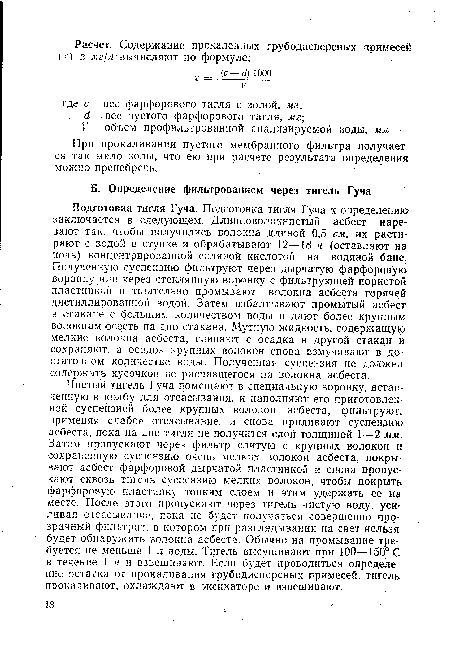 Подготовка тигля Гуча. Подготовка тигля Гуча к определению заключается в следующем. Длинноволокнистый асбест нарезают так, чтобы получились волокна длиной 0,5 см, их растирают с водой в ступке и обрабатывают 12—18 ч (оставляют на ночь) концентрированной соляной кислотой на водяной бане. Полученную суспензию фильтруют через дырчатую фарфоровую воронку или через стеклянную воронку с фильтрующей пористой пластинкой и тщательно промывают волокна асбеста горячен дистиллированной водой. Затем взбалтывают промытый асбест в стакане с большим количеством воды и дают более крупным волокнам осесть на дно стакана. Мутную жидкость, содержащую мелкие волокна асбеста, сливают с осадка в другой стакан и сохраняют, а осадок крупных волокон снова взмучивают в достаточном количестве воды. Полученная суспензия не должна содержать кусочков не распавшегося на волокна асбеста.