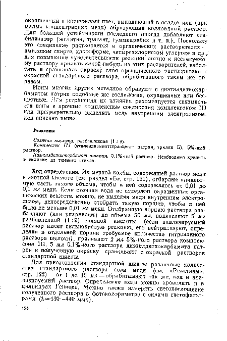 Ход определения. Из мерной колбы, содержащей раствор меди в азотной кислоте (см. раздел «Б», стр. 121), отбирают аликвотную часть такого объема, чтобы в ней содержалось от 0,01 до 0,1 мг меди. Если сточная вода не содержит окрашенных органических веществ, можно, не выделяя меди внутренним электролизом, непосредственно отобрать такую порцию, чтобы в ней было не меньше 0,01 мг меди. Отобранную порцию раствора разбавляют (или упаривают) до объема 50 мл, подкисляют 5 мл разбавленной (1:9) соляной кислоты (если анализируемый раствор имеет сильнокислую реакцию, его нейтрализуют, определив в отдельной порции требуемое количество титрованного раствора щелочи), приливают 2 мл 5%-ного раствора комплек-сона III, 5 мл 0,1%-ного раствора диэтилдитиокарбамата натрия и полученную окраску сравнивают с окраской растворов: стандартной шкалы.