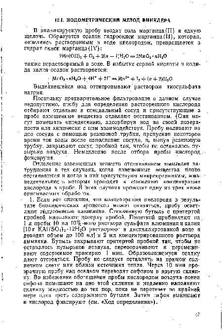 Поскольку предварительное фильтрование в данном случае недопустимо, пробу для определения растворенного кислорода отбирают отдельно в специальный сосуд и присутствующие в пробе взвешенные вещества отделяют отстаиванием. (Они могут помешать определению, адсорбируя иод на своей поверхности или химически с ним взаимодействуя. Пробу наливают на дно сосуда с помощью резиновой трубки, пропуская некоторое время ток воды после наполнения сосуда, и, вынув резиновую трубку, закрывают сосуд пробкой так, чтобы не оставалось пузырька воздуха. Немедленно после отбора пробы кислород фиксируют.