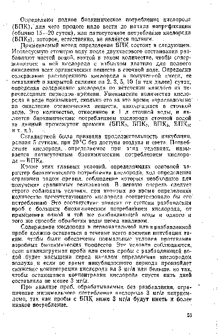 Применяемый метод определения ВПК состоит в следующем. Исследуемую сточную воду после двухчасового отстаивания разбавляют чистой водой, взятой в таком количестве, чтобы содержащегося в ней кислорода с избытком хватило для полного окисления всех органических веществ в сточной воде. Определив содержание растворенного кислорода ¡в полученной смеси, ее оставляю в закрытой склянке на 2, 3, 5, 10 (и.так далее) суток, определяя содержание кислорода по истечении каждого из перечисленных периодов времени. Уменьшение количества кислорода в воде показывает, сколько его за это время израсходовано • на окисление органических веществ, находящихся в сточной воде. Это количество, отнесенное к 1 л сточной воды, и является биохимическим потреблением кислорода сточной водой за данный промежуток времени (БПК2, БПКз, БПК5, БГГКю и т. д.).