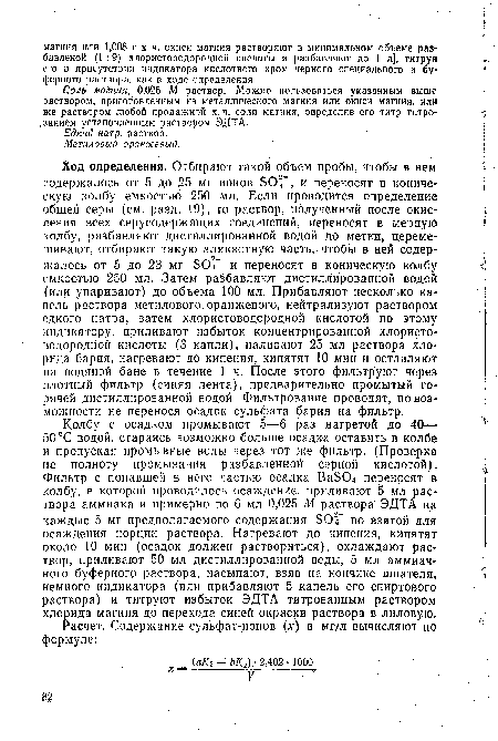 Колбу с осадком промывают -5—45 раз нагретой до 40— 50 °С водой, стараясь возможно больше осадка оставить в колбе и пропуская промывные воды через тот же фильтр. (Проверка на полноту промывания разбавленной серной кислотой). Фильтр с попавшей в него частью осадка BaSO переносят в колбу, в которой проводилось осаждение, приливают 5 мл раствора аммиака и примерно по 6 мл 0,025 М раствора ЭДТА на каждые 5 мг предполагаемого содержания SO4” во взятой для осаждения порции раствора. Нагревают до кипения, кипятят около 10 мин (осадок должен раствориться), охлаждают раствор, приливают 50 мл дистиллированной воды, 5 мл аммиачного буферного раствора, насыпают, взяв на кончике шпателя, немного индикатора (или прибавляют 5 капель его спиртового раствора) и титруют избыток ЭДТА титрованным раствором хлорида магния до перехода синей окраски раствора в лиловую.