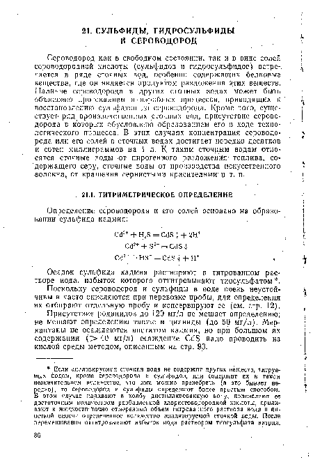 Сероводород как в свободном состоянии, так и в виде солей сероводородной кислоты (сульфидов и гидросульфидов) встречается в ряде сточных вод, особенно содержащих белковые вещества, где он является продуктом разложения этих веществ. Наличие сероводорода в других сточных водах может быть объяснено протеканием анаэробных процессов, приводящих к восстановлению сульфатов до сероводорода. Кроме того, существует ряд производственных сточных вод, присутствие сероводорода в которых обусловлено образованием его в ходе технологического процесса. В этих случаях концентрация сероводорода или его солей в сточных водах достигает нередко десятков и сотен миллиграммов на 1 л. К таким сточным водам относятся сточные воды от пирогенного разложения топлива, содержащего серу, сточные воды от производства искусственного волокна, от крашения сернистыми красителями и т. п.