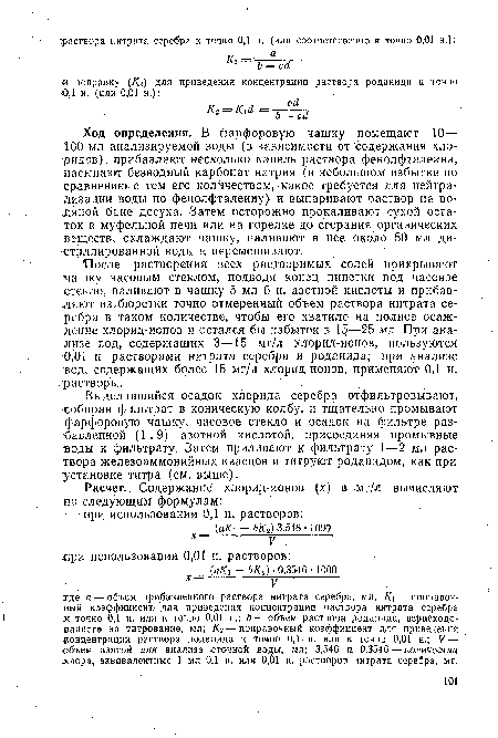 Ход определения. В фарфоровую чашку помещают 10— 100 мл анализируемой воды (в зависимости от содержания хлоридов), прибавляют несколько капель раствора фенолфталеина, насыпают безводный карбонат натрия (в небольшом избытке по сравнению с тем его количеством, какое требуется для нейтрализации воды по фенолфталеину) и выпаривают раствор на водяной бане досуха. Затем осторожно прокаливают сухой остаток в муфельной печи или на горелке до сгорания органических веществ, охлаждают чашку, наливают в нее около 50 мл дистиллированной воды и перемешивают.