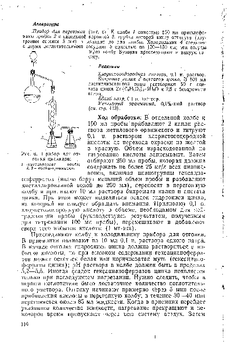 Ход обработки. В отдельной колбе к 100 мл пробы прибавляют 2 капли раствора метилового оранжевого и титруют ОД н. раствором .хлористоводородной кислоты до перехода окраски из желтой в красную. Объем израсходованной на титрование кислоты записывают. Затем отбирают 250 мл пробы, которая должна содержать не более 25 мг/л всех цианид-ионов, включая цианогруппы гексациа-ноферратов (иначе берут меньший объем пробы и разбавляют дистиллированной водой до 250 мл), переносят в перегонную колбу и приливают 10 мл раствора бихромата калия и ацетата цинка. При этом может выделиться осадок гидроокиси цинка, на который не следует обращать внимания. Приливают 0,1 н. хлористоводородную кислоту в объеме, необходимом для нейтрализации пробы (руководствуясь результатом, полученным при титровании 100 мл пробы), перемешивают и добавляют сверх того избыток кислоты (1 мг-экв).