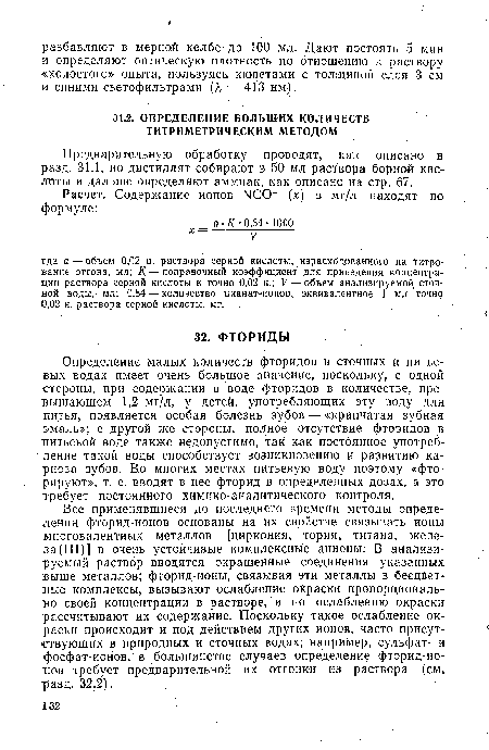 Определение малых количеств фторидов в сточных и питьевых водах имеет очень большое значение, поскольку, с одной стороны, при содержании в воде фторидов в количестве, превышающем 1,2 мг/л, у детей, употребляющих эту воду для питья, появляется особая болезнь зубов — «крапчатая зубная эмаль»; с другой же стороны, полное отсутствие фторидов в питьевой воде также недопустимо, так как постоянное употребление такой воды способствует возникновению и развитию кариоза зубов. Во многих местах питьевую воду поэтому «фторируют», т. е. вводят в нее фторид в определенных дозах, а это требует постоянного химико-аналитического контроля.