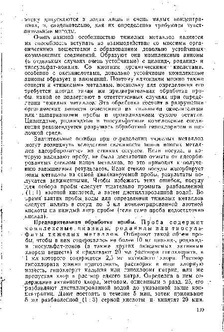 Предварительная обработка пробы. Проба содержит комплексные цианиды, род аниды или тиосульфат ы тяжелых металлов. Отбирают такой объем пробы, чтобы в нем содержалось не более 10 мг цианид-, роданид-и тиосульфат-ионов (а также других окисляемых активным хлором веществ) и приливают 20 мл раствора гипохлорита, в 1 мл которого содержится 2,5 мг активного хлора. Раствор типохлорита можно приготовить, растворяя в воде хлорную ■известь, гипохлорит кальция или гипохлорит натрия, или же пропуская хлор в раствор едкого натра. Определив в нем содержание активного хлора, методом, описанным в разд. 25, его разбавляют дистиллированной водой до указанной выше концентрации. Дают постоять в течение 5 мин, затем приливают 5 мл разбавлейной (1: 3) серной кислоты и- кипятят 20 мин.