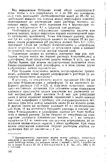 К раствору, не содержащему железа, приливают 2,5-—3,0 мл раствора 8-оксихинолина ,в хлороформе, 10 мл ацетатного буферного раствора (pH = 4,5) и, энергично встряхивая, извлекают оксихинолят алюминия. При указанном выше содержании алюминия практически полное извлечение его достигается одной экстракцией. Дают постоять 1—2, мин для разделения слоев и затем переносят нижний, окрашенный в желто-зеленый цвет слой хлороформа в пробирку для колориметрического титрования (при этом можно захватить около 25 мл водного слоя). В другую такую же пробирку наливают 15 мл дистиллированной воды, 10 мл ацетатного буферного раствора и столько раствора 8-оксихинолина в хлороформе, сколько его было прибавлено в первый раствор. Затем титруют из микробюретки стандартным раствором алюминиевых квасцов, в 1 мл которого содержится 0,1 мг алюминия при сильном встряхивании, до совпадения интенсивности окрасок в обеих пробирках. При очень малом содержании алюминия титруют раствором квасцов, содержащим 0,01 мг алюминия в 1 мл.