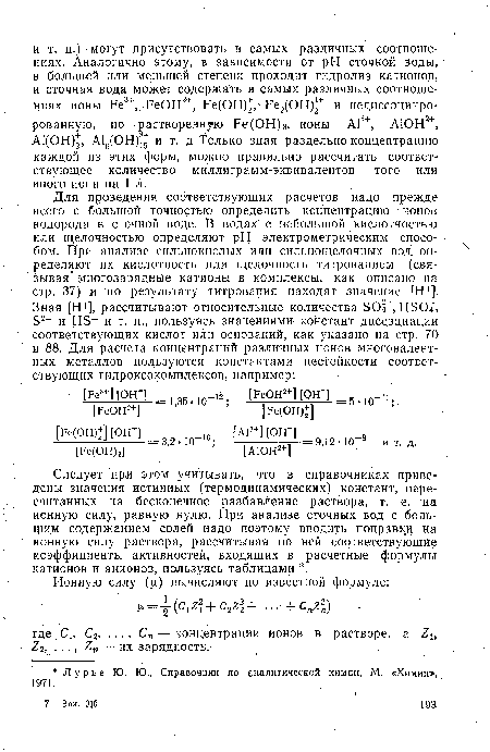 Следует при этом учитывать, что в справочниках приведены значения истинных (термодинамических) констант, пересчитанных на бесконечное разбавление раствора, т. е. на ионную силу, равную нулю. При анализе сточных вод с большим содержанием солей надо поэтому вводить поправки на ионную силу раствора, рассчитывая по ней соответствующие коэффициенты активностей, входящих в расчетные формулы катионов и анионов, пользуясь таблицами .