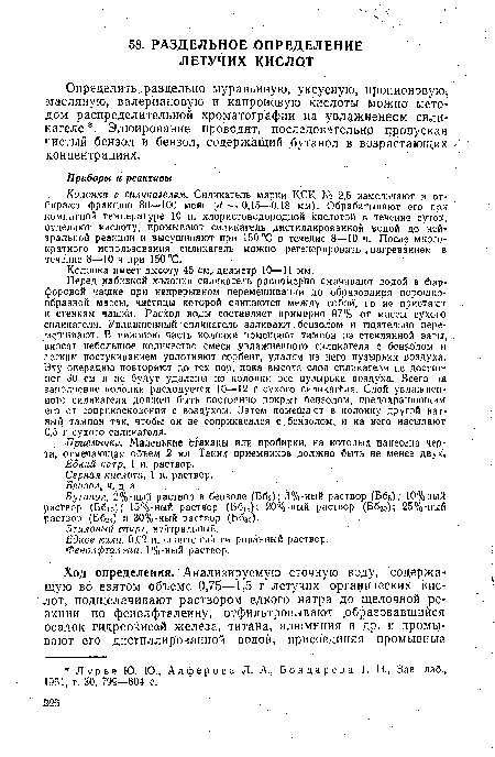 Перед набивкой колонки силикагель равномерно смачивают водой в фарфоровой чащке при непрерывном перемешивании до образования порошкообразной массы, частицы которой слипаются между собой, но не пристают к стенкам чашки. Расход воды составляет примерно 97% от массы сухого силикагеля. Увлажненный силикагель заливают бензолом и тщательно перемешивают. В нижнюю часть колонки помещают тампон из стеклянной ваты, вносят небольшое количество смеси увлажненного силикагеля с бензолом и легким постукиванием уплотняют сорбент, удаляя из него пузырьки воздуха. Эту операцию повторяют до тех пор, пока высота слоя силикагеля не достиг-1 нет 30 см и не будут удалены из колонки все пузырьки воздуха. Всего на заполйение колонки расходуется 10—12 г сухого силикагеля. Слой увлажненного силикагеля должен быть постоянно покрыт бензолом, предохраняющим его от соприкосновения с воздухом. Затем помещают в колонку другой ватный тампон так, чтобы он не соприкасался с,бензолом, и на него насыпают 0,5 г сухого силикагеля. .