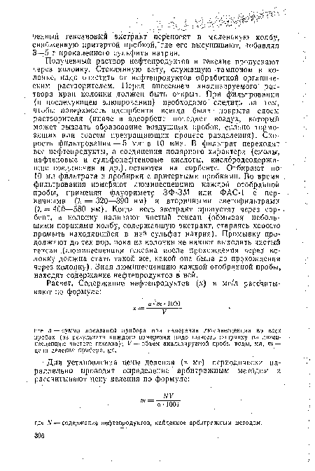 Полученный раствор нефтепродуктов в гексане пропускают через колонку. Стеклянную вату, служащую тампоном в колонке, надо очистить от нефтепродуктов обработкой органическим растворителем. Перед внесением анализируемого раствора кран колонки должен быть открыт. При фильтровании (и последующем элюировании) необходимо следить за тем, чтобы поверхность адсорбента всегда была - покрыта слоем растворителя (иначе в адсорбент попадает воздух, который может вызвать образование воздушных пробок, сильно тормозящих или совсем прекращающих процесс разделения). Скорость фильтрования — 5 мл в 10 мин. В фильтрат переходят все нефтепродукты, а соединения полярного характера (смолы, нафтеновые и сульфонафтеновые кислоты, кислородсодержащие соединения и др.) . остаются на сорбенте. Отбирают по 10 мл фильтрата в пробирки с притертыми пробками. Во время фильтрования измеряют люминесценцию каждой отобранной пробы, применяя флуориметр ЗФ-ЗМ или ФАС-1 с первичными (1 = 320—390 нм) и вторичными светофильтрами (А, = 400—580 нм). Когда весь экстракт пропустят через сорбент, в .колонку наливают чистый гексан (обмывая небольшими порциями колбу, содержавшую экстракт, стараясь хорошо промыть находящийся в ней сульфат натрия). Промывку продолжают до тех пор, пока из колонки не начнет выходить чистый гексан (люминесценция гексана после прохождения через колонку должна стать такой же, какой она была до прохождения через колонку). Зная люминесценцию каждой отобранной пробы, находят содержание нефтепродуктов в ней.
